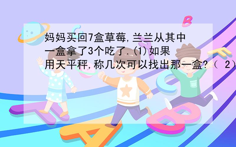 妈妈买回7盒草莓,兰兰从其中一盒拿了3个吃了.(1)如果用天平秤,称几次可以找出那一盒?（ 2）你能秤两次就保证把它找出来吗（3）如果天平两边各放3盒 称一次有可能称出来吗