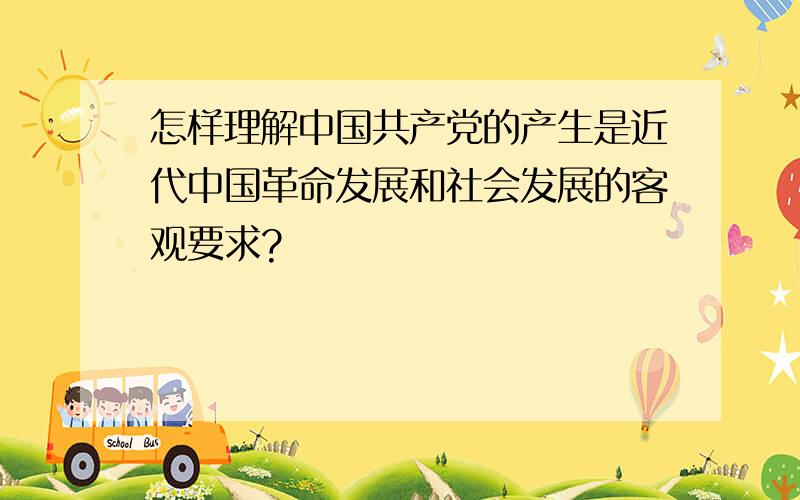 怎样理解中国共产党的产生是近代中国革命发展和社会发展的客观要求?