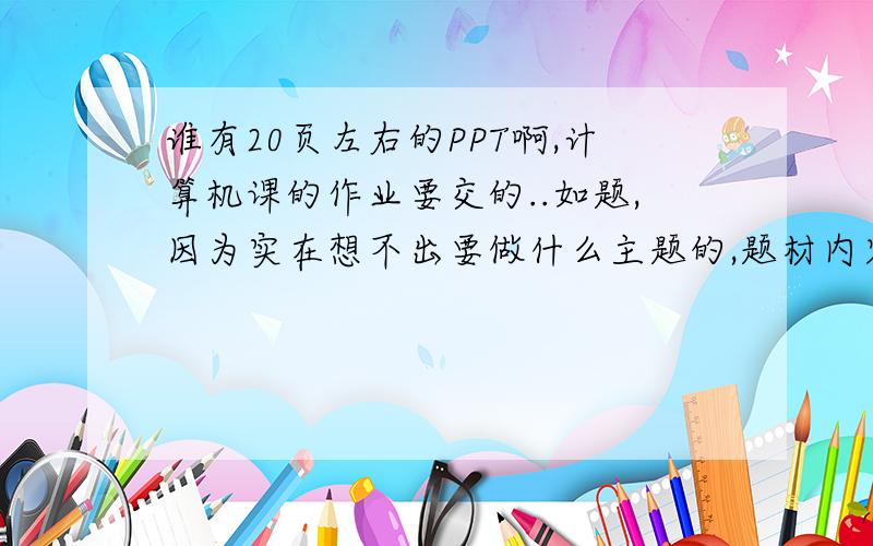 谁有20页左右的PPT啊,计算机课的作业要交的..如题,因为实在想不出要做什么主题的,题材内容不限,质量要过关哦.