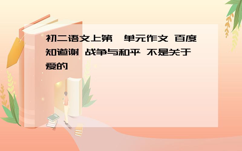 初二语文上第一单元作文 百度知道谢 战争与和平 不是关于爱的