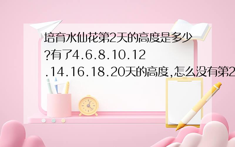 培育水仙花第2天的高度是多少?有了4.6.8.10.12.14.16.18.20天的高度,怎么没有第2天的呢?第2天的高度是多少呢?嫼咪i喵喵问一问.