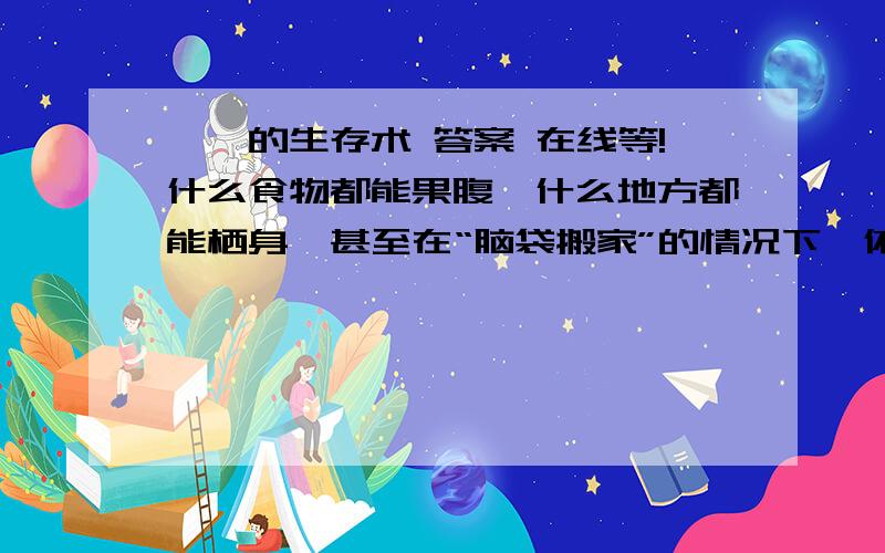 蟑螂的生存术 答案 在线等!什么食物都能果腹,什么地方都能栖身,甚至在“脑袋搬家”的情况下,依然可以活上9天!——世界上有这种“雷人”的生物吗?这便是人们熟知的“四害”之一：蟑螂!