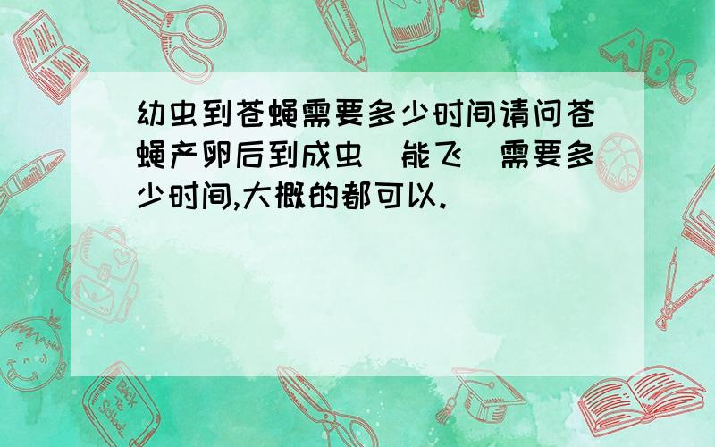 幼虫到苍蝇需要多少时间请问苍蝇产卵后到成虫(能飞)需要多少时间,大概的都可以.