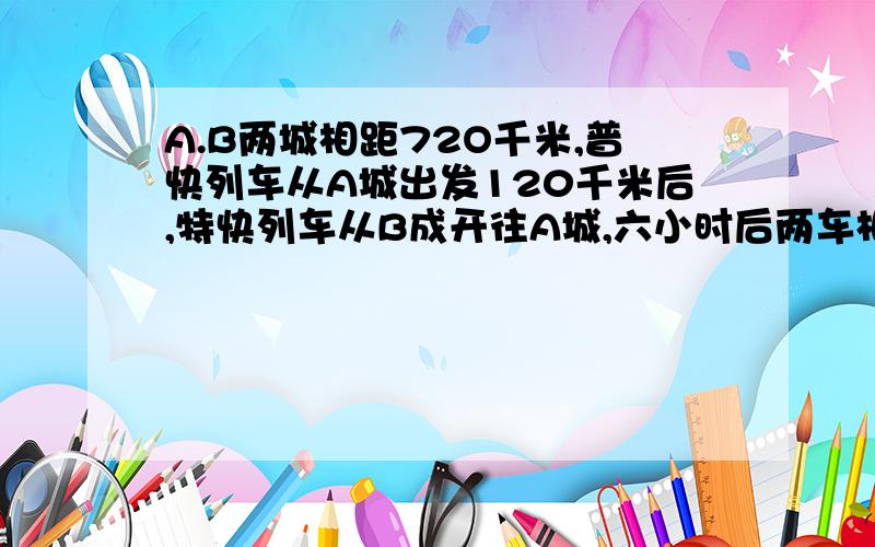 A.B两城相距72O千米,普快列车从A城出发120千米后,特快列车从B成开往A城,六小时后两车相遇,若普快列车的速度是特快列车的速度的三分之二,