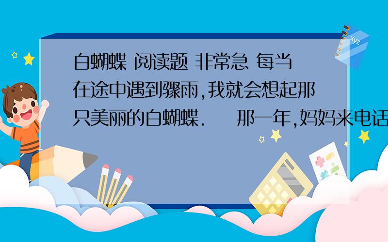 白蝴蝶 阅读题 非常急 每当在途中遇到骤雨,我就会想起那只美丽的白蝴蝶.    那一年,妈妈来电话说,外婆病重,将不久于人世.想起她平日对我的疼爱,不禁悲从中来,拿了小钱包就匆匆地出门去.