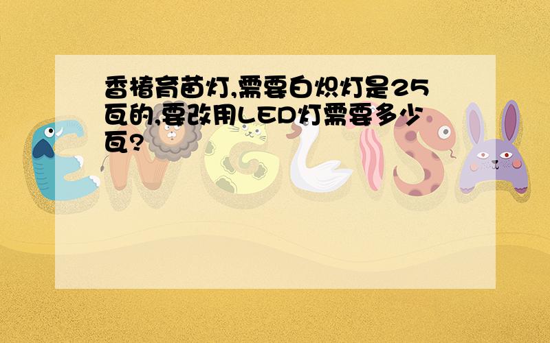 香椿育苗灯,需要白炽灯是25瓦的,要改用LED灯需要多少瓦?