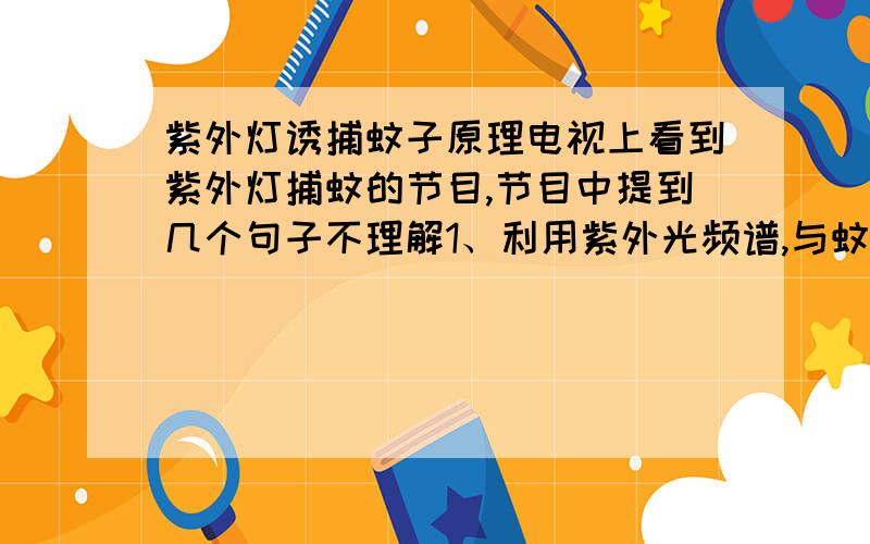 紫外灯诱捕蚊子原理电视上看到紫外灯捕蚊的节目,节目中提到几个句子不理解1、利用紫外光频谱,与蚊子频率一致,诱捕蚊子,到底是震动频率还是光谱频率一致?因为节目后面说这个装置有个