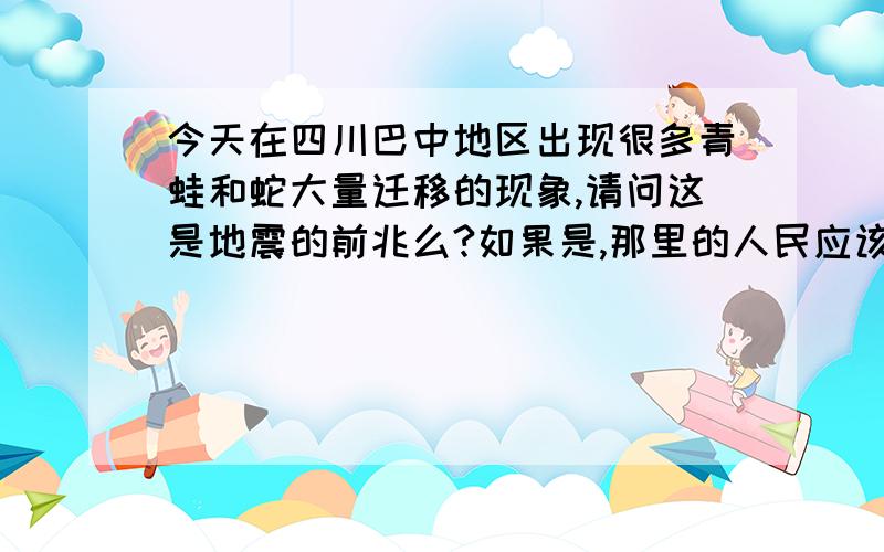 今天在四川巴中地区出现很多青蛙和蛇大量迁移的现象,请问这是地震的前兆么?如果是,那里的人民应该怎么做?