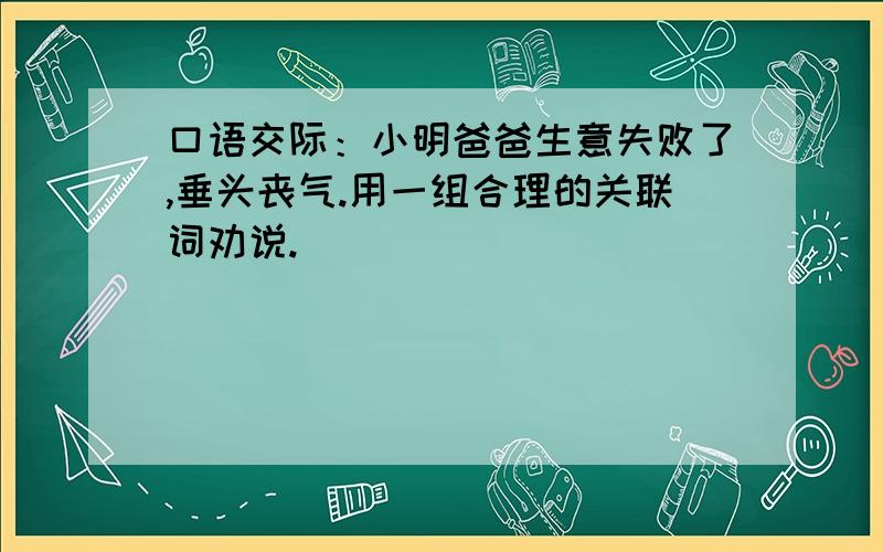 口语交际：小明爸爸生意失败了,垂头丧气.用一组合理的关联词劝说.