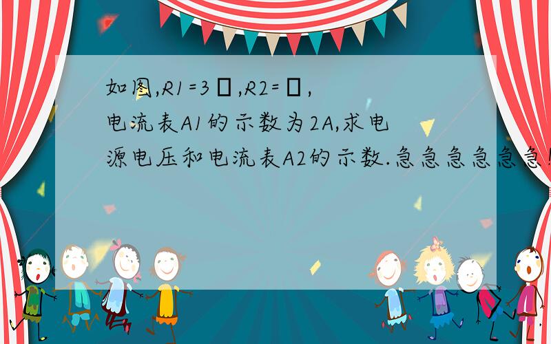 如图,R1=3Ω,R2=Ω,电流表A1的示数为2A,求电源电压和电流表A2的示数.急急急急急急！