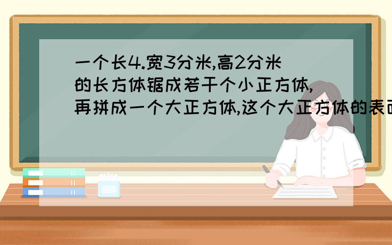 一个长4.宽3分米,高2分米的长方体锯成若干个小正方体,再拼成一个大正方体,这个大正方体的表面积快,明天就要.而且是小学就解法,我要看的懂哦