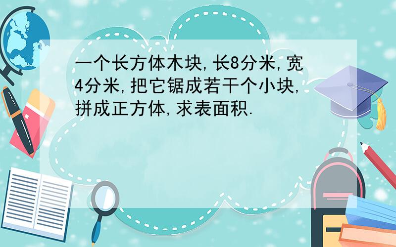 一个长方体木块,长8分米,宽4分米,把它锯成若干个小块,拼成正方体,求表面积.