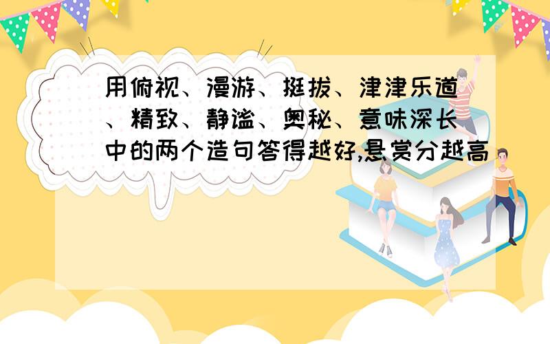 用俯视、漫游、挺拔、津津乐道、精致、静谧、奥秘、意味深长中的两个造句答得越好,悬赏分越高