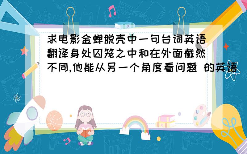 求电影金蝉脱壳中一句台词英语翻译身处囚笼之中和在外面截然不同,他能从另一个角度看问题 的英语