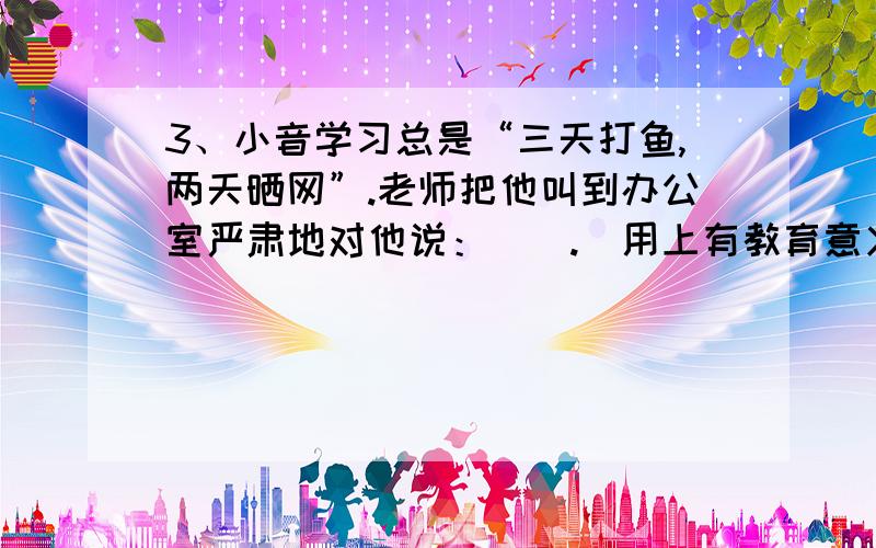 3、小音学习总是“三天打鱼,两天晒网”.老师把他叫到办公室严肃地对他说：（）.（用上有教育意义的成语