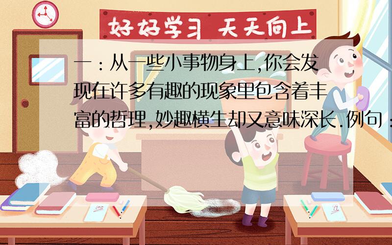 一：从一些小事物身上,你会发现在许多有趣的现象里包含着丰富的哲理,妙趣横生却又意味深长.例句：弹簧：你硬时它软,你软时它硬.根据例句,仔细揣摩其中的奥妙,试着完成练习.风扇：蜡