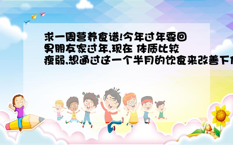 求一周营养食谱!今年过年要回男朋友家过年,现在 体质比较瘦弱,想通过这一个半月的饮食来改善下体质.我现在 八十斤不到,曾经辉煌过92斤!.早上在外吃早点,中午带饭吃,晚上在家做.食谱只