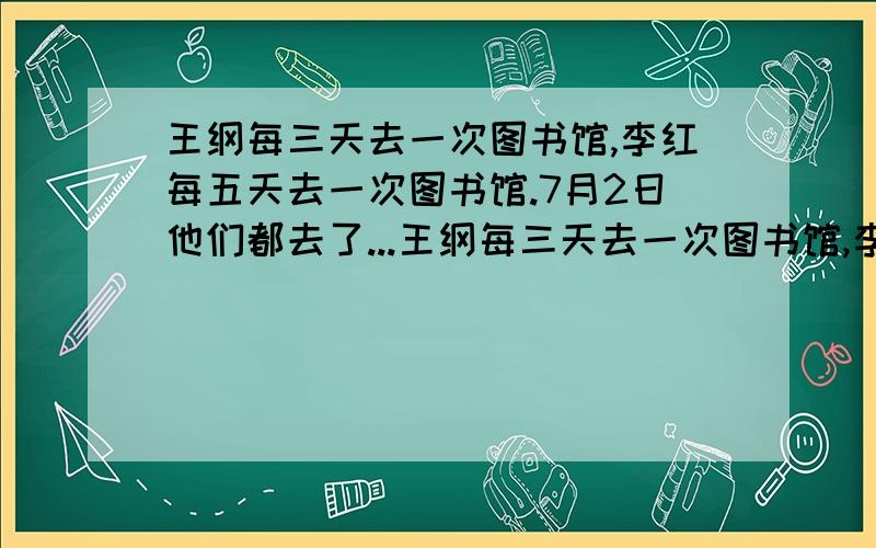 王纲每三天去一次图书馆,李红每五天去一次图书馆.7月2日他们都去了...王纲每三天去一次图书馆,李红每五天去一次图书馆.7月2日他们都去了图书馆.那么7月份他们在图书馆相遇了多少次?