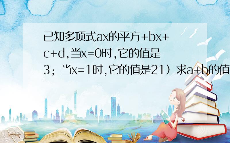 已知多项式ax的平方+bx+c+d,当x=0时,它的值是3；当x=1时,它的值是21）求a+b的值 （2）若ab》0 |d|《2 试比较a+b与0的大小 求你们了