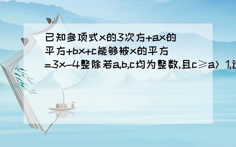 已知多项式x的3次方+ax的平方+bx+c能够被x的平方=3x-4整除若a,b,c均为整数,且c≥a＞1,试求a,b,c的值mushoo_99您的答案非常正确 请帮我写出过程来好吗 已知多项式x的3次方+ax的平方+bx+c能够被x的平