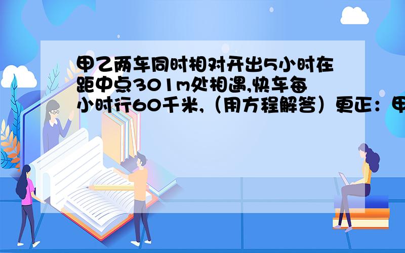 甲乙两车同时相对开出5小时在距中点301m处相遇,快车每小时行60千米,（用方程解答）更正：甲乙两车同时相对开出5小时在距中点30千米处相遇