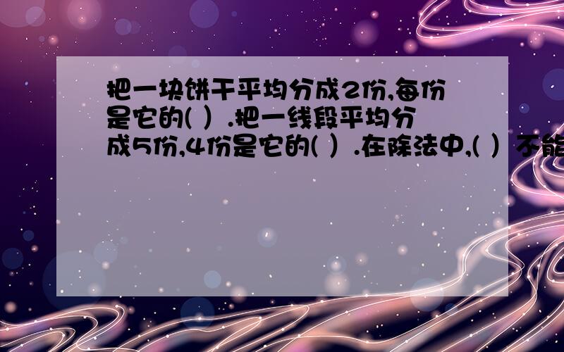 把一块饼干平均分成2份,每份是它的( ）.把一线段平均分成5份,4份是它的( ）.在除法中,( ）不能是0,把一块饼干平均分成2份,每份是它的( ）.把一线段平均分成5份,4份是它的( ）.在除法中,( ）