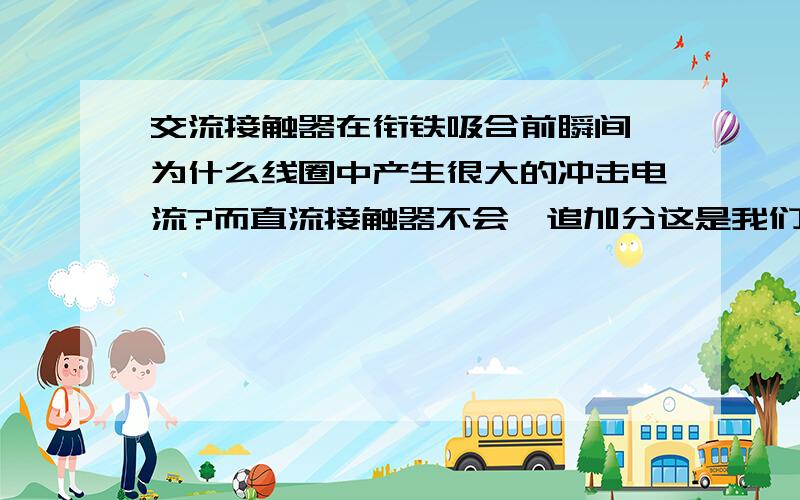 交流接触器在衔铁吸合前瞬间,为什么线圈中产生很大的冲击电流?而直流接触器不会…追加分这是我们的一道课后题,我们学的是工厂电器控制,这一节讲的是基本器件,这道题老师都不清楚,