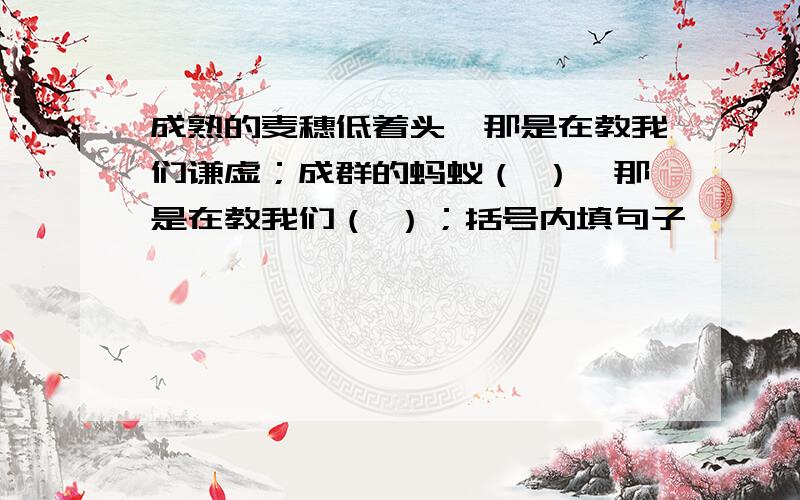 成熟的麦穗低着头,那是在教我们谦虚；成群的蚂蚁（ ）,那是在教我们（ ）；括号内填句子