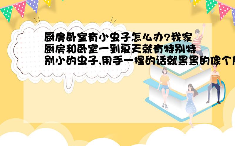 厨房卧室有小虫子怎么办?我家厨房和卧室一到夏天就有特别特别小的虫子,用手一捏的话就黑黑的像个灰尘是的可是它还会跳呢,有是看也像个跳搔也像个湿虫,有没有哪个朋友知道这个是什么