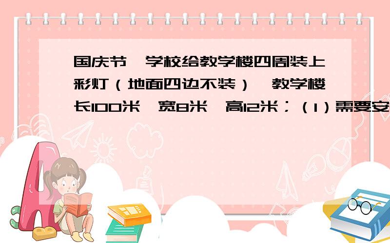 国庆节,学校给教学楼四周装上彩灯（地面四边不装）,教学楼长100米,宽8米,高12米；（1）需要安装多长的彩灯线?（2）如果每间隔1米安一个彩灯,一共要安多少个彩灯?