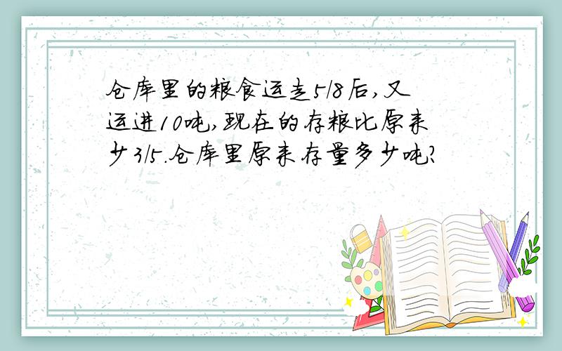 仓库里的粮食运走5/8后,又运进10吨,现在的存粮比原来少3/5.仓库里原来存量多少吨?