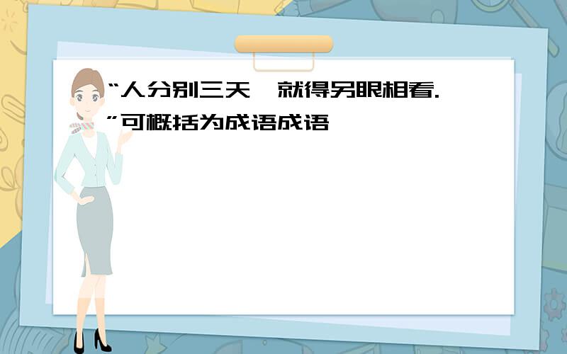 “人分别三天,就得另眼相看.”可概括为成语成语