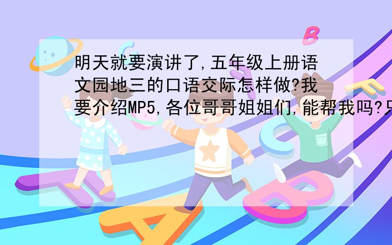 明天就要演讲了,五年级上册语文园地三的口语交际怎样做?我要介绍MP5,各位哥哥姐姐们,能帮我吗?只要是介绍MP5,帮帮忙.现在是2010年的十月八号的晚上,我要去洗澡,洗完澡我就来看看各位哥哥