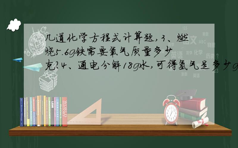 几道化学方程式计算题,3、燃烧5.6g铁需要氧气质量多少克?4、通电分解18g水,可得氢气是多少g?在标准状态下体积多少?（PH2=0.089g/L）5、4.8g的氧气能燃烧多少g铝?生成氧化铝质量多少g?6、3.25g锌