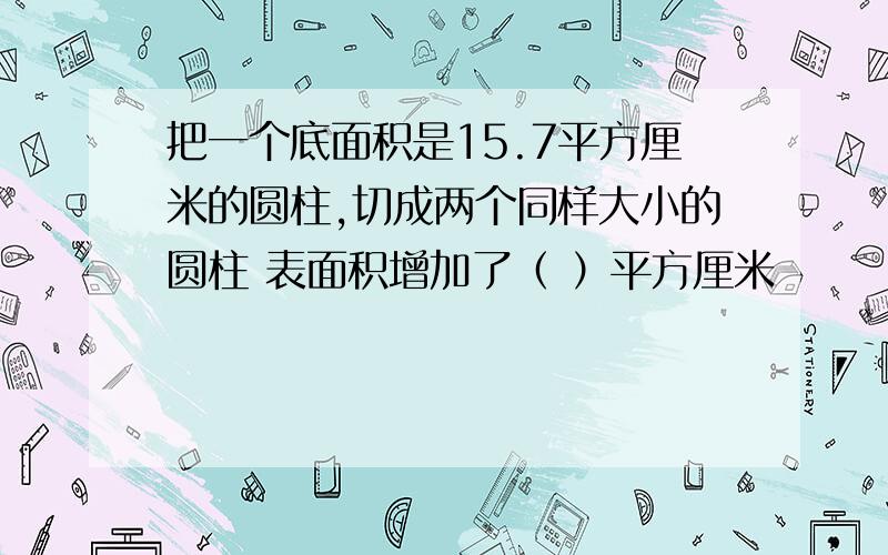 把一个底面积是15.7平方厘米的圆柱,切成两个同样大小的圆柱 表面积增加了（ ）平方厘米