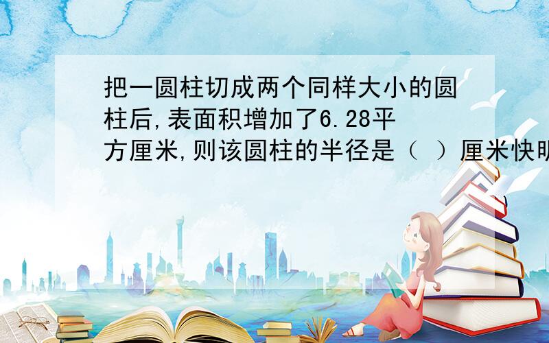 把一圆柱切成两个同样大小的圆柱后,表面积增加了6.28平方厘米,则该圆柱的半径是（ ）厘米快明天就要