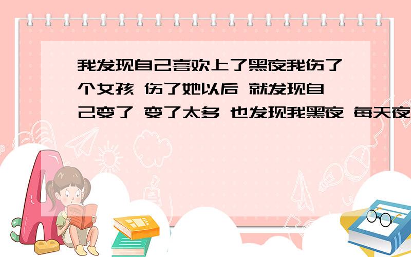 我发现自己喜欢上了黑夜我伤了个女孩 伤了她以后 就发现自己变了 变了太多 也发现我黑夜 每天夜里都会掉下眼泪 为什么?