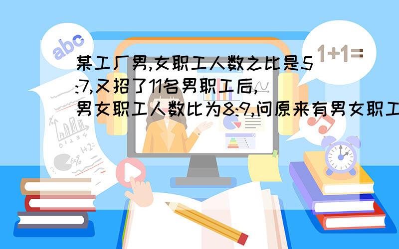 某工厂男,女职工人数之比是5:7,又招了11名男职工后,男女职工人数比为8:9,问原来有男女职工问原来有男女职工各多少人?不要方程,列式计算.