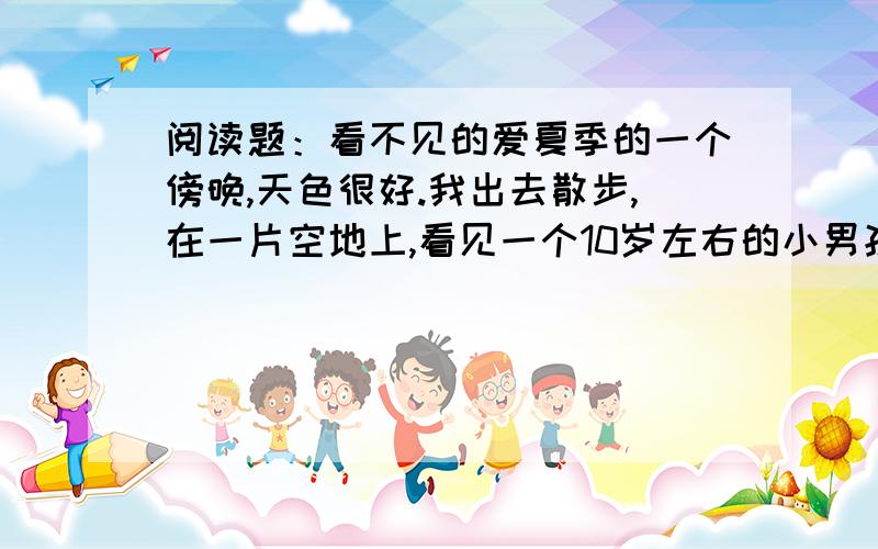 阅读题：看不见的爱夏季的一个傍晚,天色很好.我出去散步,在一片空地上,看见一个10岁左右的小男孩和一位妇女.那孩子正用一只做得很粗糙的弹弓打一只立在地上、离他有七八米远的玻璃瓶