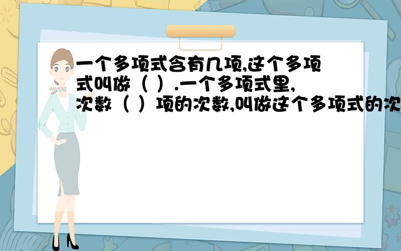 一个多项式含有几项,这个多项式叫做（ ）.一个多项式里,次数（ ）项的次数,叫做这个多项式的次数.