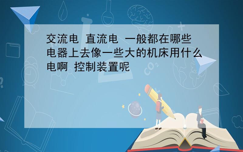 交流电 直流电 一般都在哪些电器上去像一些大的机床用什么电啊 控制装置呢