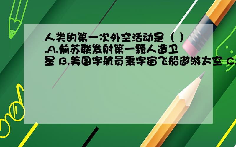 人类的第一次外空活动是（ ）.A.前苏联发射第一颗人造卫星 B.美国宇航员乘宇宙飞船遨游太空 C.美国宇