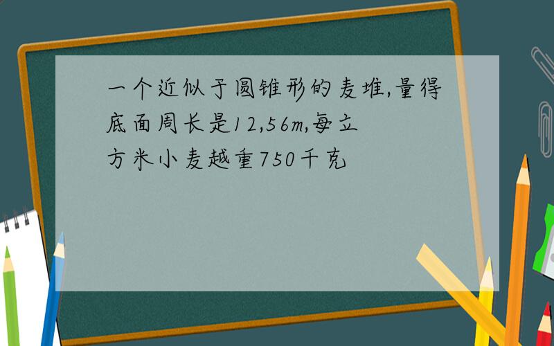 一个近似于圆锥形的麦堆,量得底面周长是12,56m,每立方米小麦越重750千克