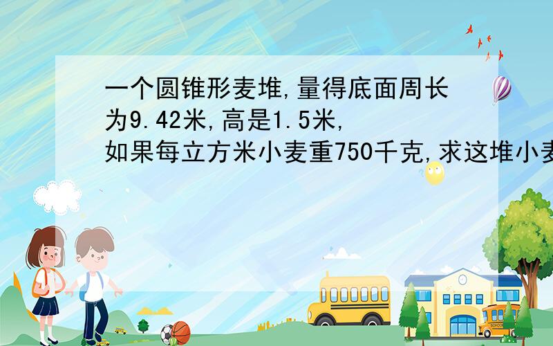 一个圆锥形麦堆,量得底面周长为9.42米,高是1.5米,如果每立方米小麦重750千克,求这堆小麦的质量得数保留整数