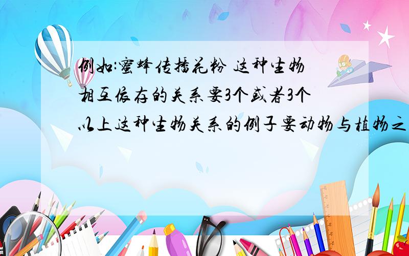 例如:蜜蜂传播花粉 这种生物相互依存的关系要3个或者3个以上这种生物关系的例子要动物与植物之间的