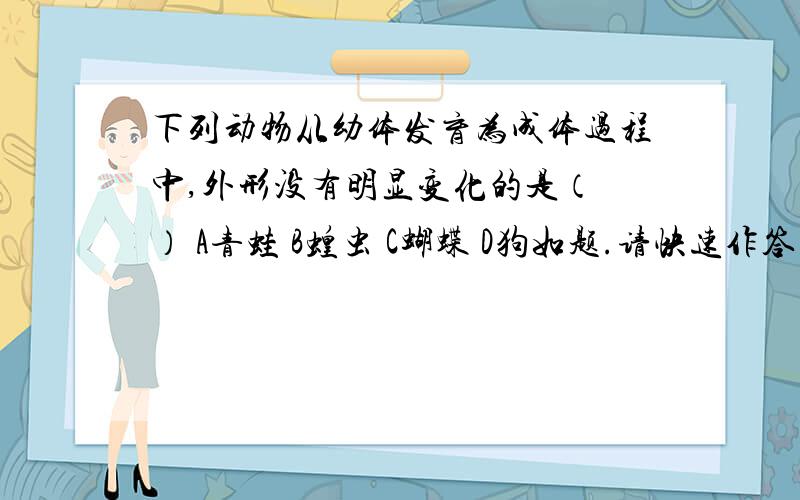 下列动物从幼体发育为成体过程中,外形没有明显变化的是（ ） A青蛙 B蝗虫 C蝴蝶 D狗如题.请快速作答