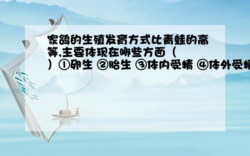 家鸽的生殖发育方式比青蛙的高等,主要体现在哪些方面（　　）①卵生 ②胎生 ③体内受精 ④体外受精 ⑤卵外有卵壳保护 ⑥有孵卵、育雏行为．A．①③⑥ B．①②④ C．①③⑤ D．③⑤⑥