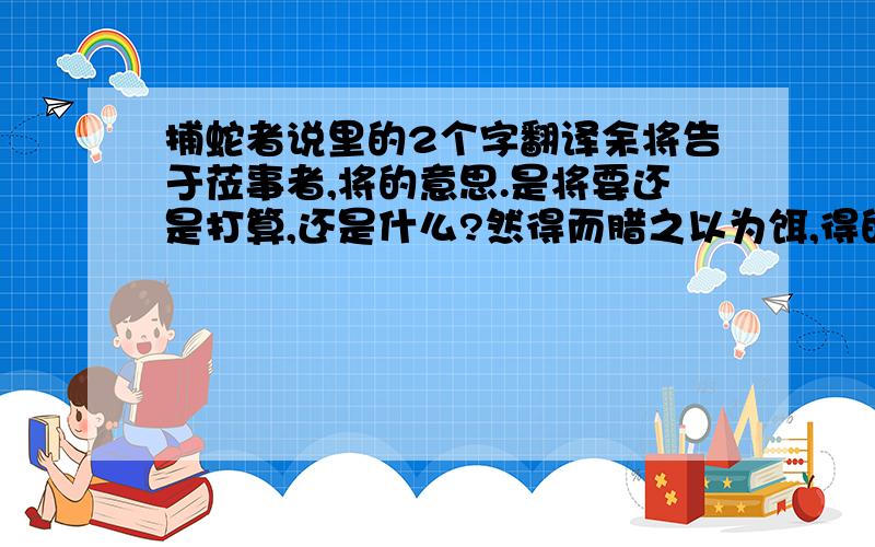 捕蛇者说里的2个字翻译余将告于莅事者,将的意思.是将要还是打算,还是什么?然得而腊之以为饵,得的意思.是得到还是捉住?我记得童区寄传里的得是捉住,好像一样吧?可是有的地方说是得到.