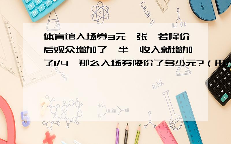 体育馆入场券3元一张,若降价后观众增加了一半,收入就增加了1/4,那么入场券降价了多少元?（用方程来解决）最好15分钟之内