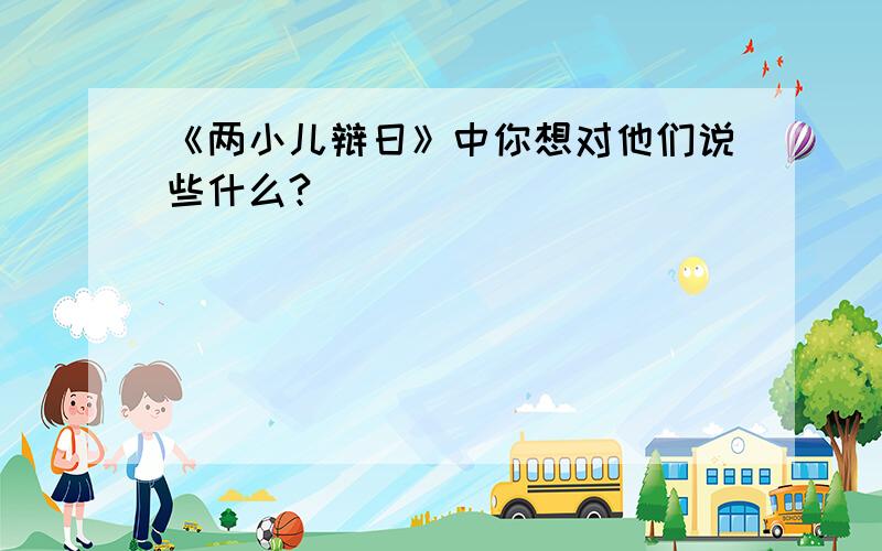 《两小儿辩日》中你想对他们说些什么?